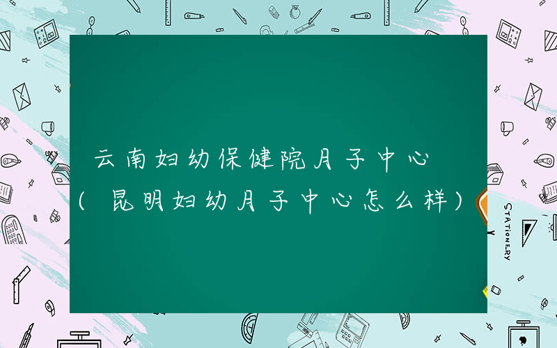 云南妇幼保健院月子中心 (昆明妇幼月子中心怎么样)